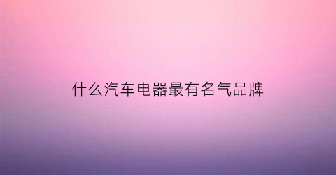 什么汽车电器最有名气品牌(你知道哪些是汽车电器)