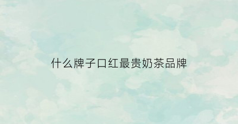 什么牌子口红最贵奶茶品牌(哪个牌子的口红奶茶色比较好看)
