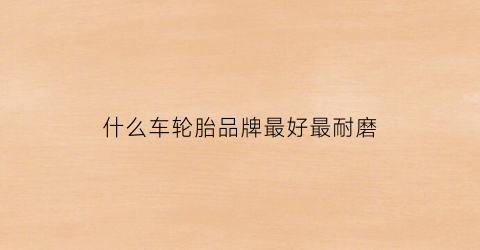 什么车轮胎品牌最好最耐磨(什么车轮胎品牌最好最耐磨的)