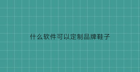 什么软件可以定制品牌鞋子(有什么软件可以定制鞋子)