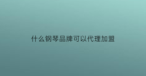 什么钢琴品牌可以代理加盟(什么钢琴品牌可以代理加盟店)