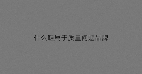 什么鞋属于质量问题品牌(哪些属于鞋子质量问题)