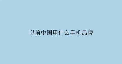 以前中国用什么手机品牌(以前中国用什么手机品牌最多)