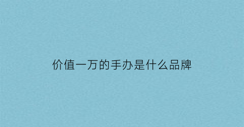 价值一万的手办是什么品牌(万元手办)