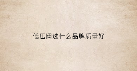 低压阀选什么品牌质量好(低压阀在哪买)