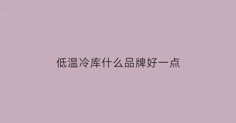 低温冷库什么品牌好一点(低温冷库多少度)
