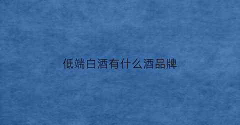 低端白酒有什么酒品牌(低端白酒推荐)