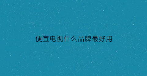 便宜电视什么品牌最好用(便宜的电视品牌)