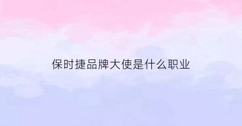 保时捷品牌大使是什么职业(保时捷品牌大使是什么职业类型)