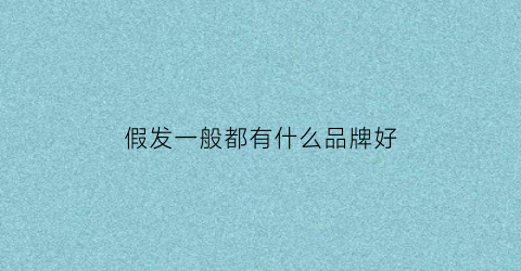 假发一般都有什么品牌好(假发都有什么牌子)