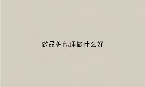 做品牌代理做什么好(做品牌代理需要注意什么)