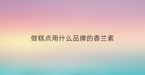 做糕点用什么品牌的香兰素(香兰素在糕点中的作用)