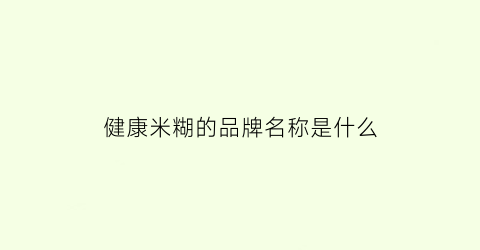 健康米糊的品牌名称是什么(营养米糊牌子)