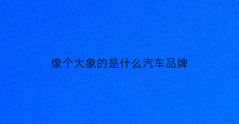 像个大象的是什么汽车品牌(像大象的车标是什么车)