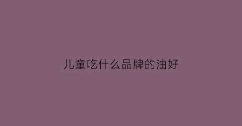 儿童吃什么品牌的油好(儿童吃那种油好)