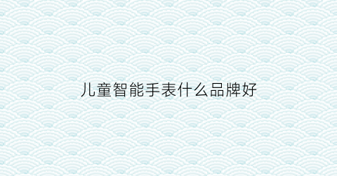 儿童智能手表什么品牌好(儿童智能手表什么品牌好一点)