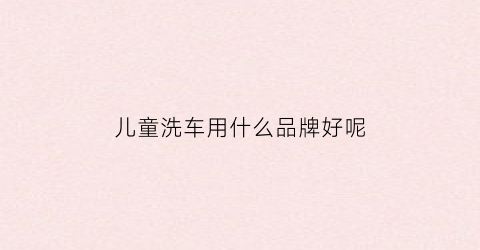 儿童洗车用什么品牌好呢(儿童汽车洗澡)