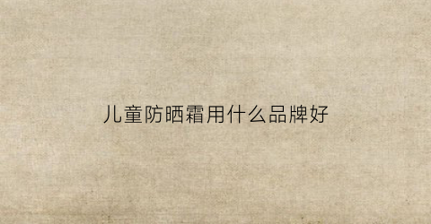 儿童防晒霜用什么品牌好(儿童防晒霜用什么品牌好一点)