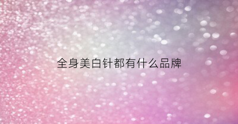 全身美白针都有什么品牌(全身美白针效果怎么样)