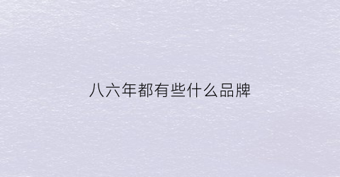 八六年都有些什么品牌(1986年的品牌)