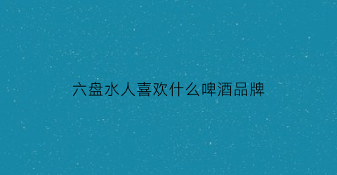 六盘水人喜欢什么啤酒品牌(六盘水有什么好酒)