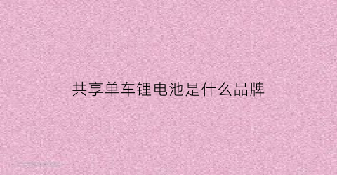 共享单车锂电池是什么品牌(共享电车锂电池)