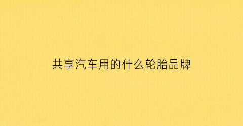 共享汽车用的什么轮胎品牌(共享汽车用的是什么牌子的车)