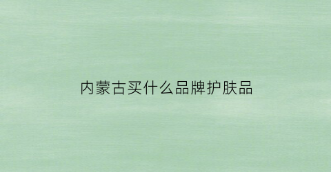内蒙古买什么品牌护肤品(内蒙古化妆品排行榜前十名)