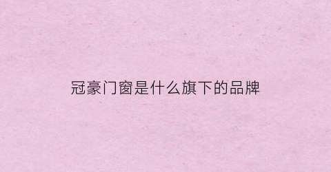 冠豪门窗是什么旗下的品牌(冠豪门窗有好多系列卖点)