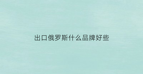 出口俄罗斯什么品牌好些(俄罗斯出口的产品)