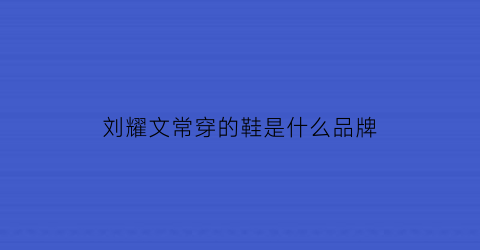 刘耀文常穿的鞋是什么品牌(刘耀文常穿的鞋是什么品牌)