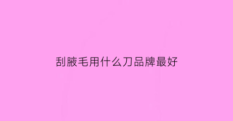 刮腋毛用什么刀品牌最好(刮腋毛的刀怎么清理)