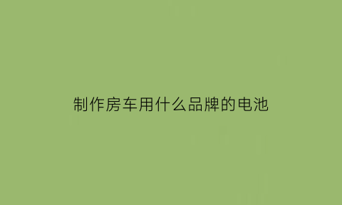 制作房车用什么品牌的电池(diy房车电池)