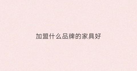 加盟什么品牌的家具好(加盟品牌家具利润多少)