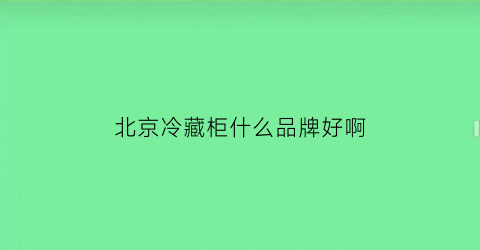 北京冷藏柜什么品牌好啊(北京市冷藏车专卖)