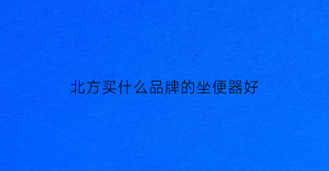 北方买什么品牌的坐便器好(北方适合用什么材质的家具)