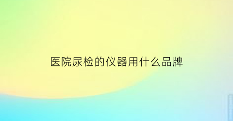 医院尿检的仪器用什么品牌(医院尿检用什么容器装的)