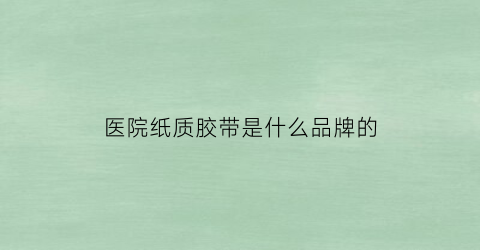 医院纸质胶带是什么品牌的(医院用的胶带怎么说)