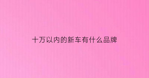 十万以内的新车有什么品牌(十万左右的新车哪款好)