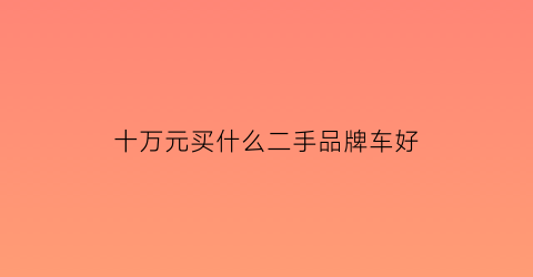 十万元买什么二手品牌车好(十万左右买什么样的二手车合算)