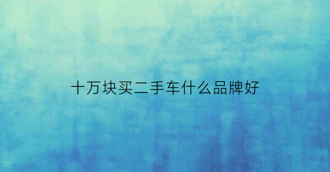 十万块买二手车什么品牌好(十万块买二手车什么品牌好点)