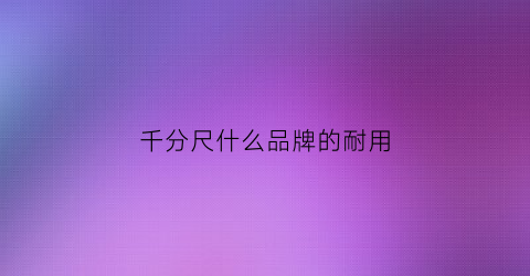 千分尺什么品牌的耐用(千分尺什么品牌的耐用性好)