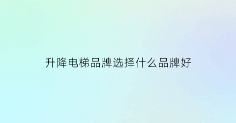 升降电梯品牌选择什么品牌好(升降电梯哪个品牌最好)