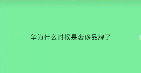 华为什么时候是奢侈品牌了(华为什么时候兴起的)