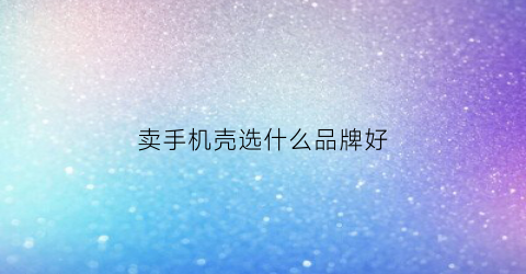 卖手机壳选什么品牌好(卖手机壳卖什么型号)
