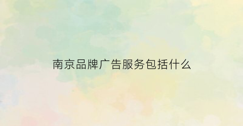 南京品牌广告服务包括什么(南京品牌广告服务包括什么内容)