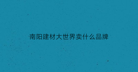 南阳建材大世界卖什么品牌(南阳建材大世界卖什么品牌好)