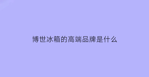 博世冰箱的高端品牌是什么(博世冰箱的高端品牌是什么型号)