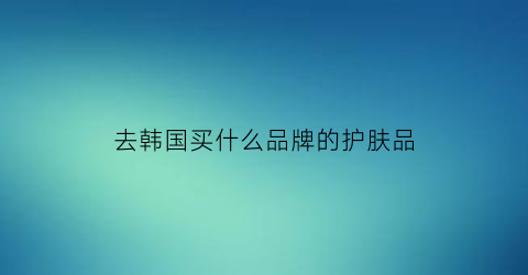 去韩国买什么品牌的护肤品(去韩国值得买的东西)