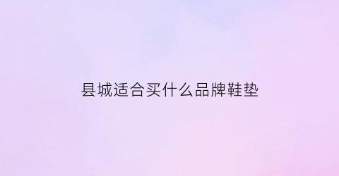 县城适合买什么品牌鞋垫(适合小县城的女鞋品牌)